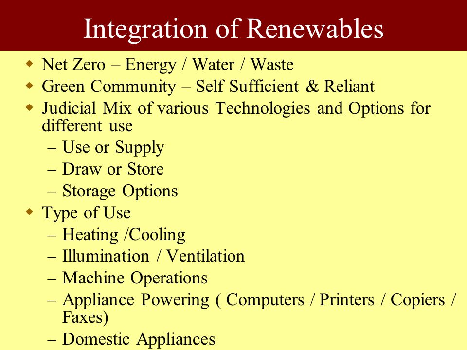 Integration of Renewables  Net Zero – Energy / Water / Waste  Green Community – Self Sufficient & Reliant  Judicial Mix of various Technologies and Options for different use – Use or Supply – Draw or Store – Storage Options  Type of Use – Heating /Cooling – Illumination / Ventilation – Machine Operations – Appliance Powering ( Computers / Printers / Copiers / Faxes) – Domestic Appliances