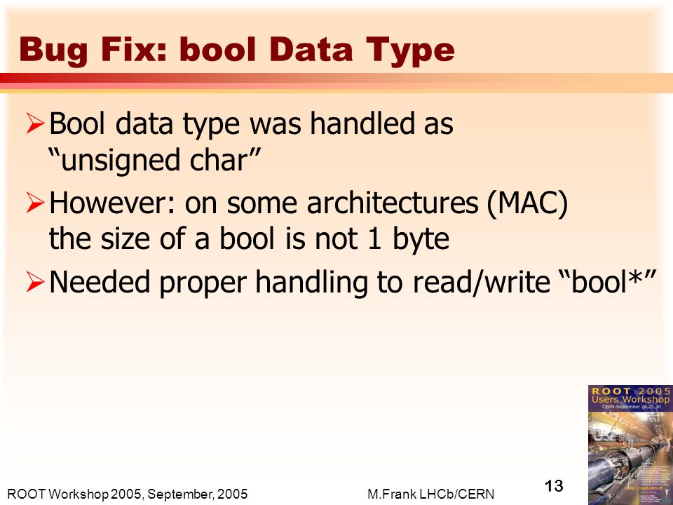 13 M.Frank LHCb/CERNROOT Workshop 2005, September, 2005 Bug Fix: bool Data Type  Bool data type was handled as unsigned char  However: on some architectures (MAC) the size of a bool is not 1 byte  Needed proper handling to read/write bool*