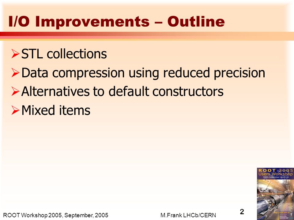 2 M.Frank LHCb/CERNROOT Workshop 2005, September, 2005 I/O Improvements – Outline  STL collections  Data compression using reduced precision  Alternatives to default constructors  Mixed items