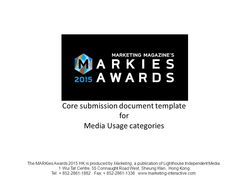 Core submission document template for Media Usage categories The MARKies Awards 2015 HK is produced by Marketing, a publication of Lighthouse Independent Media 1 Wui Tat Centre, 55 Connaught Road West, Sheung Wan, Hong Kong Tel: Fax: