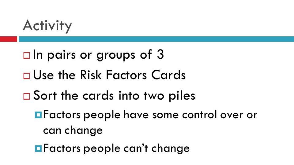 Activity  In pairs or groups of 3  Use the Risk Factors Cards  Sort the cards into two piles  Factors people have some control over or can change  Factors people can’t change