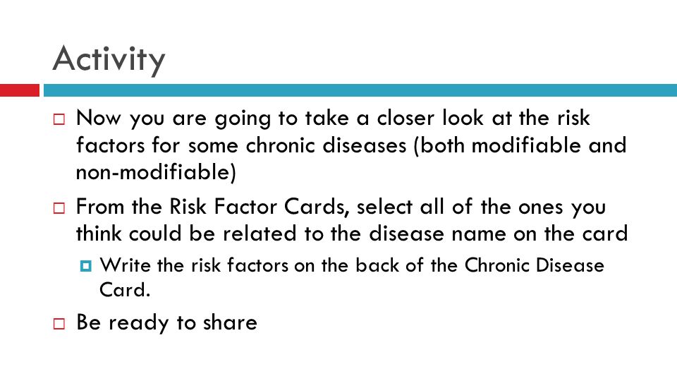 Activity  Now you are going to take a closer look at the risk factors for some chronic diseases (both modifiable and non-modifiable)  From the Risk Factor Cards, select all of the ones you think could be related to the disease name on the card  Write the risk factors on the back of the Chronic Disease Card.