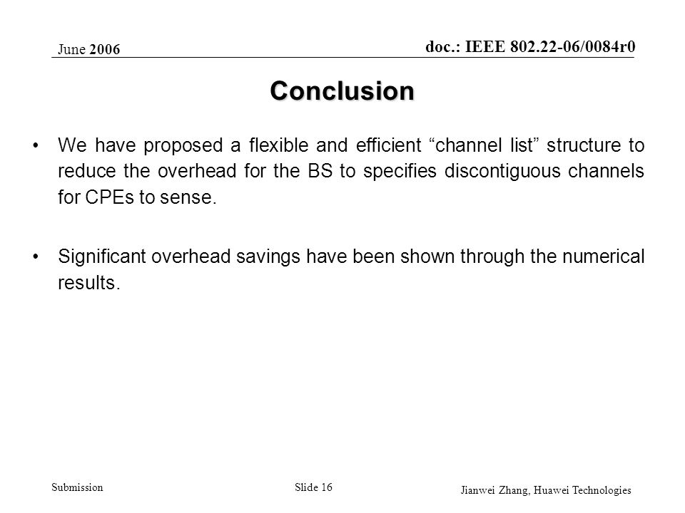 doc.: IEEE /0084r0 Submission June 2006 Jianwei Zhang, Huawei Technologies Slide 16 Conclusion We have proposed a flexible and efficient channel list structure to reduce the overhead for the BS to specifies discontiguous channels for CPEs to sense.