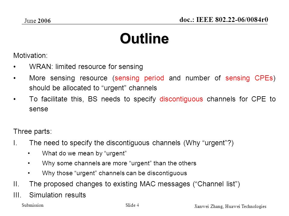 doc.: IEEE /0084r0 Submission June 2006 Jianwei Zhang, Huawei Technologies Slide 4 Outline Motivation: WRAN: limited resource for sensing More sensing resource (sensing period and number of sensing CPEs) should be allocated to urgent channels To facilitate this, BS needs to specify discontiguous channels for CPE to sense Three parts: I.The need to specify the discontiguous channels (Why urgent ) What do we mean by urgent Why some channels are more urgent than the others Why those urgent channels can be discontiguous II.The proposed changes to existing MAC messages ( Channel list ) III.Simulation results