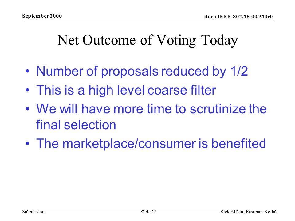 doc.: IEEE /310r0 Submission September 2000 Rick Alfvin, Eastman KodakSlide 12 Net Outcome of Voting Today Number of proposals reduced by 1/2 This is a high level coarse filter We will have more time to scrutinize the final selection The marketplace/consumer is benefited