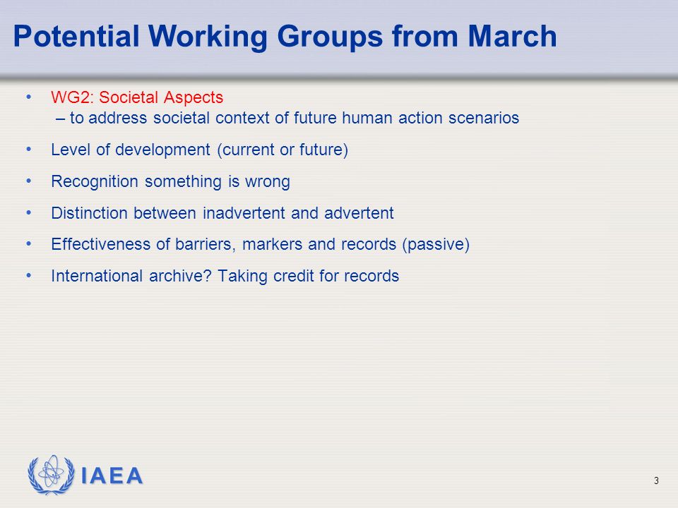 IAEA Potential Working Groups from March WG2: Societal Aspects – to address societal context of future human action scenarios Level of development (current or future) Recognition something is wrong Distinction between inadvertent and advertent Effectiveness of barriers, markers and records (passive) International archive.