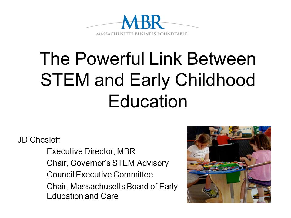 The Powerful Link Between STEM and Early Childhood Education JD Chesloff Executive Director, MBR Chair, Governor’s STEM Advisory CouncilExecutive Committee Chair, Massachusetts Board of Early Education and Care