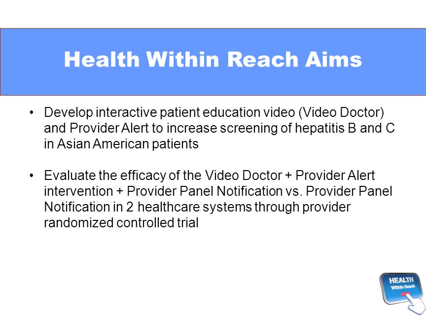 Health Within Reach Aims Develop interactive patient education video (Video Doctor) and Provider Alert to increase screening of hepatitis B and C in Asian American patients Evaluate the efficacy of the Video Doctor + Provider Alert intervention + Provider Panel Notification vs.