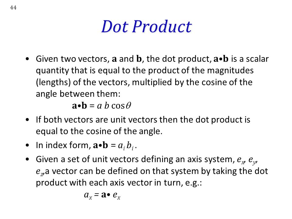 44 Dot Product Given two vectors, a and b, the dot product, ab is a scalar quantity that is equal to the product of the magnitudes (lengths) of the vectors, multiplied by the cosine of the angle between them: ab = a b cos  If both vectors are unit vectors then the dot product is equal to the cosine of the angle.