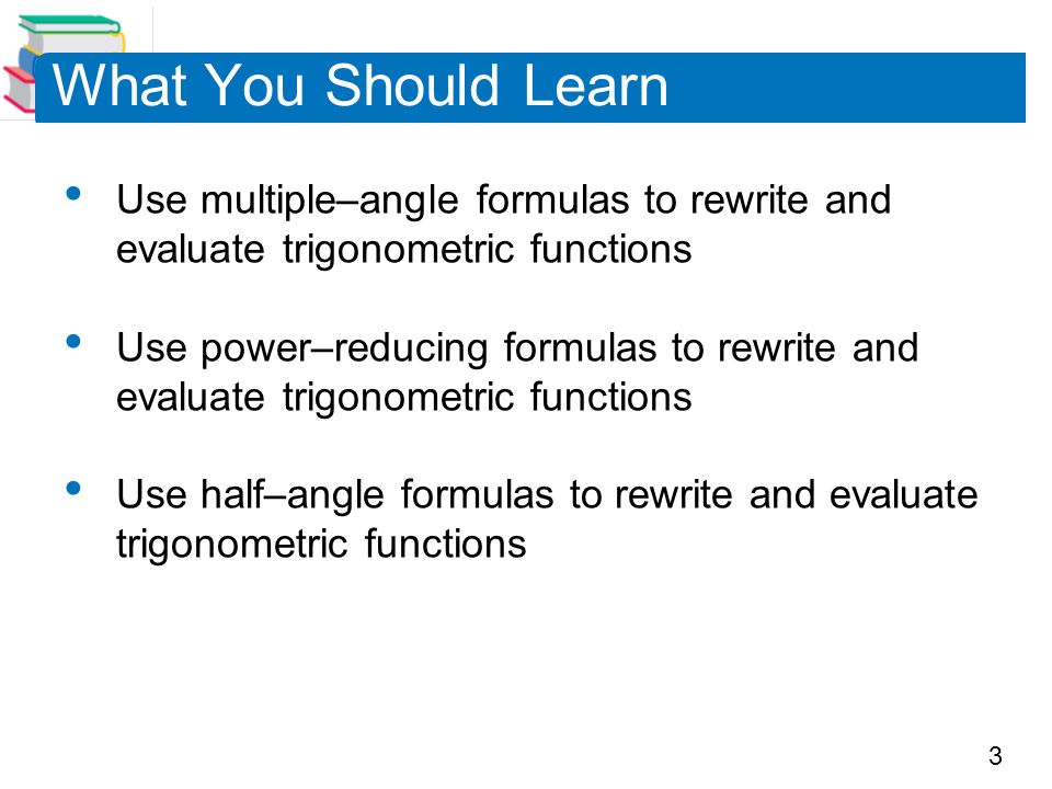 3 What You Should Learn Use multiple–angle formulas to rewrite and evaluate trigonometric functions Use power–reducing formulas to rewrite and evaluate trigonometric functions Use half–angle formulas to rewrite and evaluate trigonometric functions