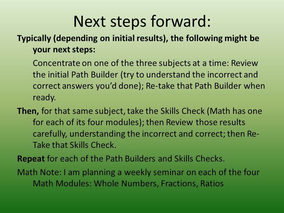 Next steps forward: Typically (depending on initial results), the following might be your next steps: Concentrate on one of the three subjects at a time: Review the initial Path Builder (try to understand the incorrect and correct answers you’d done); Re-take that Path Builder when ready.