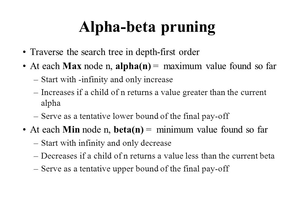 Alpha-beta pruning Traverse the search tree in depth-first order At each Max node n, alpha(n) = maximum value found so far –Start with -infinity and only increase –Increases if a child of n returns a value greater than the current alpha –Serve as a tentative lower bound of the final pay-off At each Min node n, beta(n) = minimum value found so far –Start with infinity and only decrease –Decreases if a child of n returns a value less than the current beta –Serve as a tentative upper bound of the final pay-off