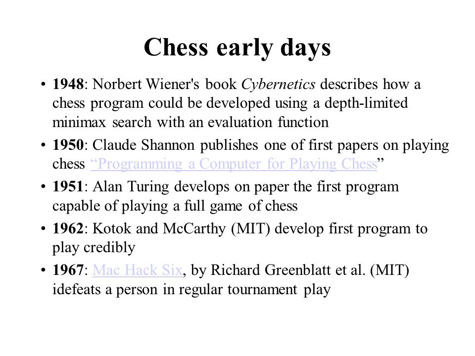 Chess early days 1948: Norbert Wiener s book Cybernetics describes how a chess program could be developed using a depth-limited minimax search with an evaluation function 1950: Claude Shannon publishes one of first papers on playing chess Programming a Computer for Playing Chess Programming a Computer for Playing Chess 1951: Alan Turing develops on paper the first program capable of playing a full game of chess 1962: Kotok and McCarthy (MIT) develop first program to play credibly 1967: Mac Hack Six, by Richard Greenblatt et al.
