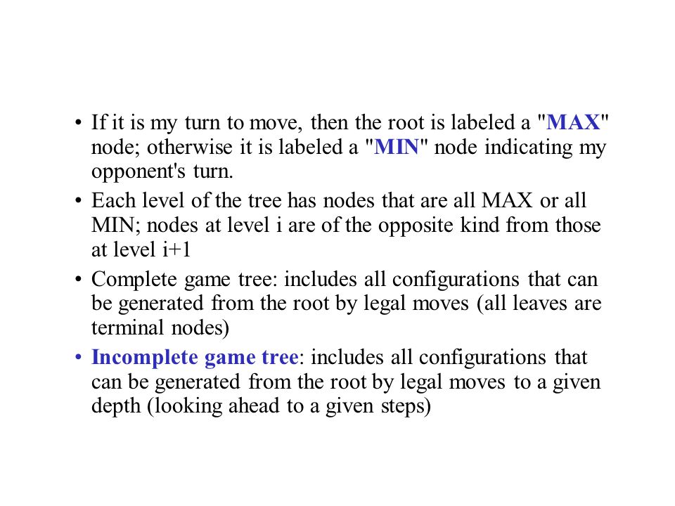 If it is my turn to move, then the root is labeled a MAX node; otherwise it is labeled a MIN node indicating my opponent s turn.