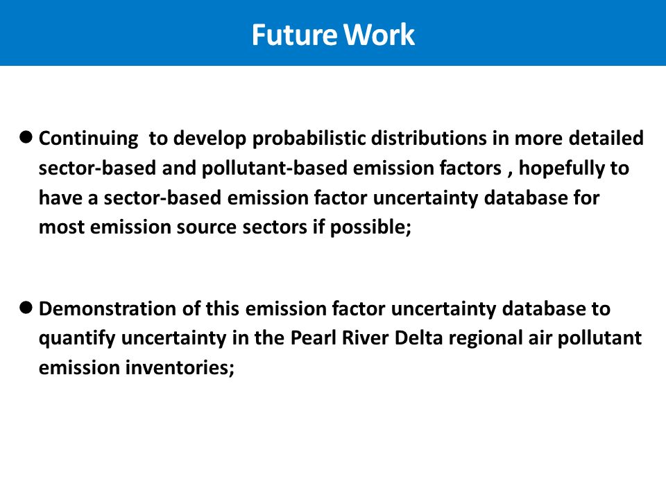 Future Work Continuing to develop probabilistic distributions in more detailed sector-based and pollutant-based emission factors, hopefully to have a sector-based emission factor uncertainty database for most emission source sectors if possible; Demonstration of this emission factor uncertainty database to quantify uncertainty in the Pearl River Delta regional air pollutant emission inventories;