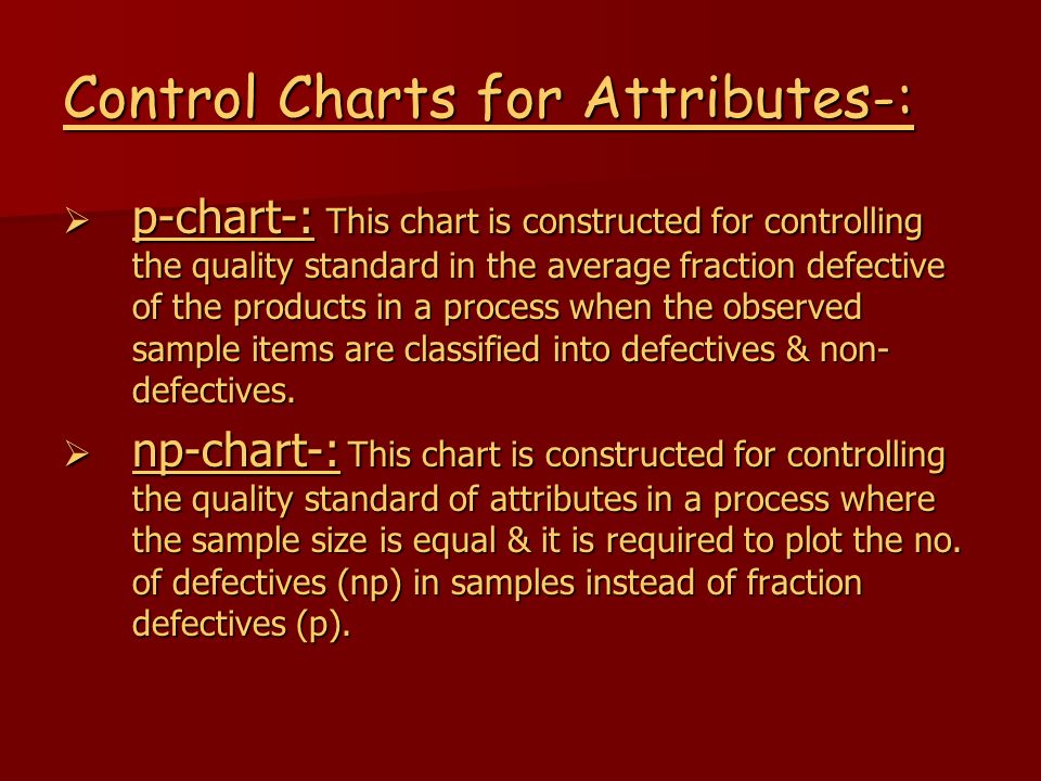 Control Charts for Attributes-:  p-chart-: This chart is constructed for controlling the quality standard in the average fraction defective of the products in a process when the observed sample items are classified into defectives & non- defectives.