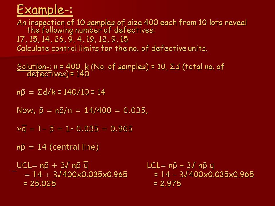 Example-: An inspection of 10 samples of size 400 each from 10 lots reveal the following number of defectives: 17, 15, 14, 26, 9, 4, 19, 12, 9, 15 Calculate control limits for the no.