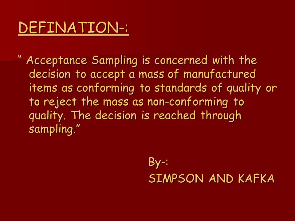 DEFINATION-: Acceptance Sampling is concerned with the decision to accept a mass of manufactured items as conforming to standards of quality or to reject the mass as non-conforming to quality.