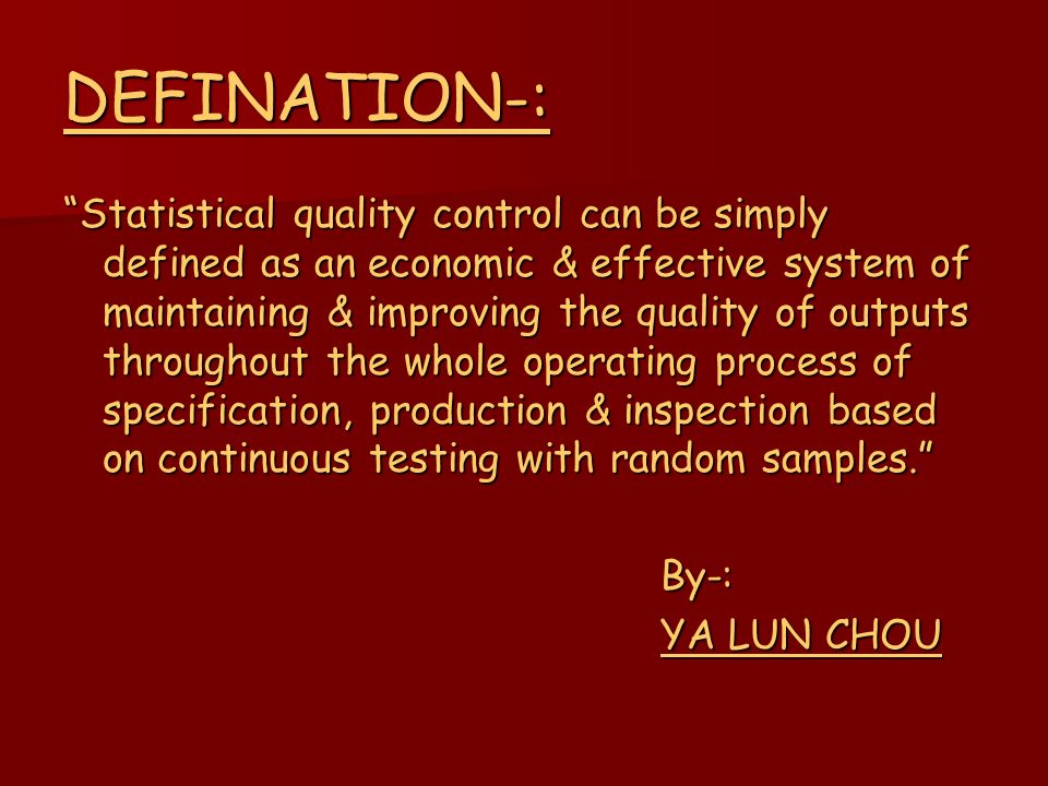 DEFINATION-: Statistical quality control can be simply defined as an economic & effective system of maintaining & improving the quality of outputs throughout the whole operating process of specification, production & inspection based on continuous testing with random samples. By-: By-: YA LUN CHOU YA LUN CHOU