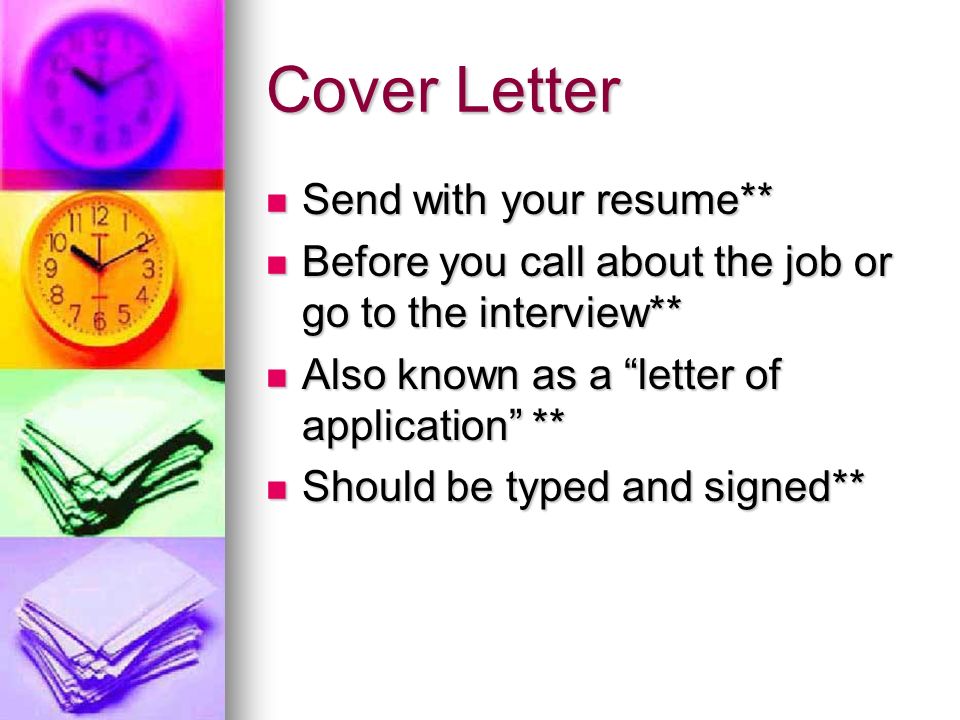 Cover Letter Send with your resume** Send with your resume** Before you call about the job or go to the interview** Before you call about the job or go to the interview** Also known as a letter of application ** Also known as a letter of application ** Should be typed and signed** Should be typed and signed**