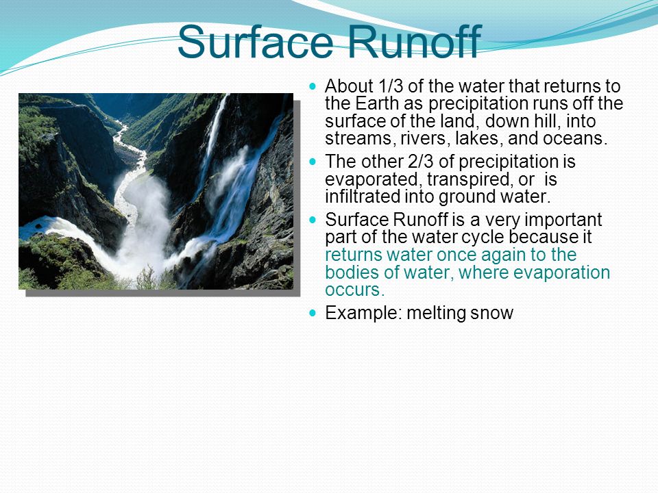 Surface Runoff About 1/3 of the water that returns to the Earth as precipitation runs off the surface of the land, down hill, into streams, rivers, lakes, and oceans.