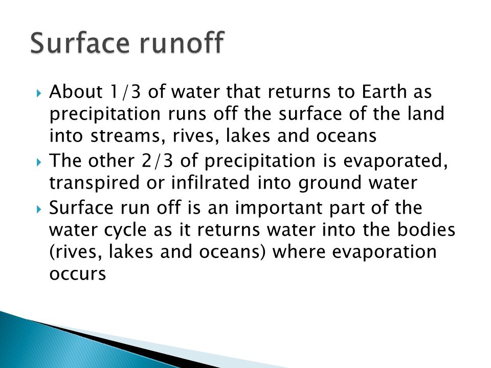  About 1/3 of water that returns to Earth as precipitation runs off the surface of the land into streams, rives, lakes and oceans  The other 2/3 of precipitation is evaporated, transpired or infilrated into ground water  Surface run off is an important part of the water cycle as it returns water into the bodies (rives, lakes and oceans) where evaporation occurs