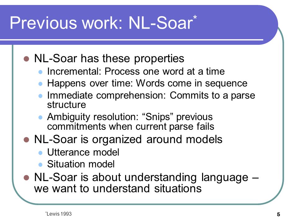 5 Previous work: NL-Soar * NL-Soar has these properties Incremental: Process one word at a time Happens over time: Words come in sequence Immediate comprehension: Commits to a parse structure Ambiguity resolution: Snips previous commitments when current parse fails NL-Soar is organized around models Utterance model Situation model NL-Soar is about understanding language – we want to understand situations * Lewis 1993