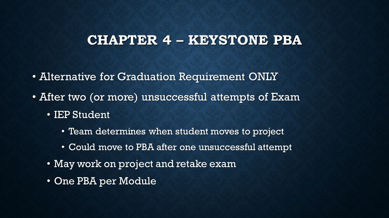 CHAPTER 4 – KEYSTONE PBA Alternative for Graduation Requirement ONLY Alternative for Graduation Requirement ONLY After two (or more) unsuccessful attempts of Exam After two (or more) unsuccessful attempts of Exam IEP Student IEP Student Team determines when student moves to project Team determines when student moves to project Could move to PBA after one unsuccessful attempt Could move to PBA after one unsuccessful attempt May work on project and retake exam May work on project and retake exam One PBA per Module One PBA per Module