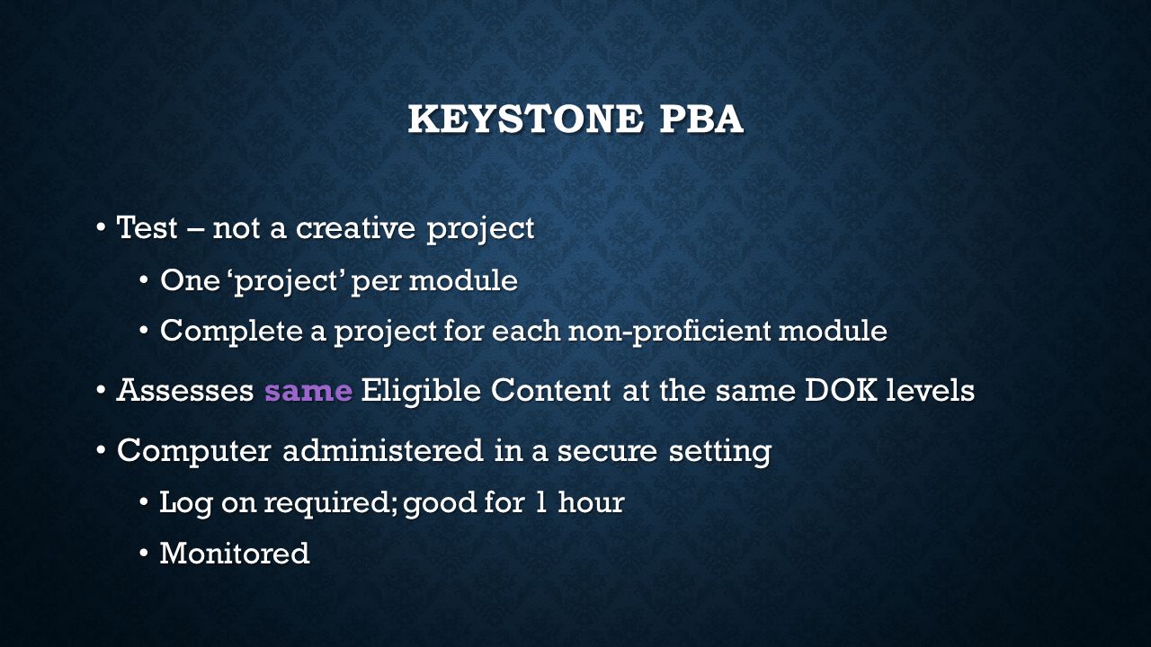 KEYSTONE PBA Test – not a creative project Test – not a creative project One ‘project’ per module One ‘project’ per module Complete a project for each non-proficient module Complete a project for each non-proficient module Assesses same Eligible Content at the same DOK levels Assesses same Eligible Content at the same DOK levels Computer administered in a secure setting Computer administered in a secure setting Log on required; good for 1 hour Log on required; good for 1 hour Monitored Monitored