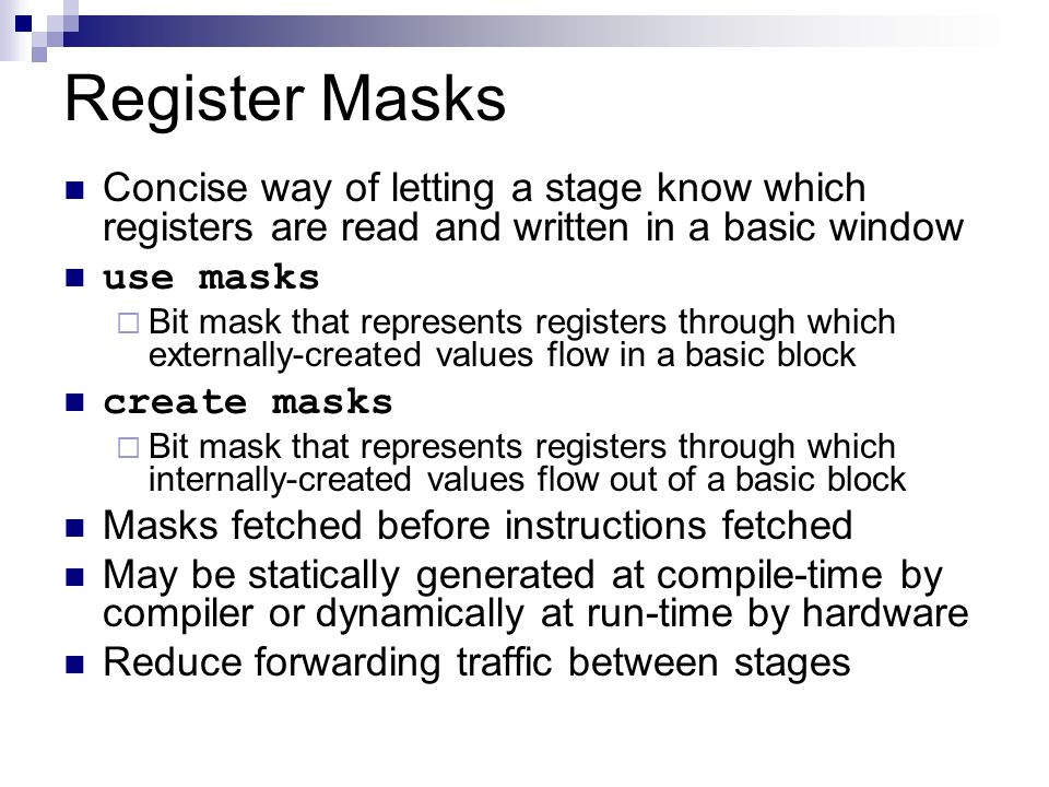 Register Masks Concise way of letting a stage know which registers are read and written in a basic window use masks  Bit mask that represents registers through which externally-created values flow in a basic block create masks  Bit mask that represents registers through which internally-created values flow out of a basic block Masks fetched before instructions fetched May be statically generated at compile-time by compiler or dynamically at run-time by hardware Reduce forwarding traffic between stages