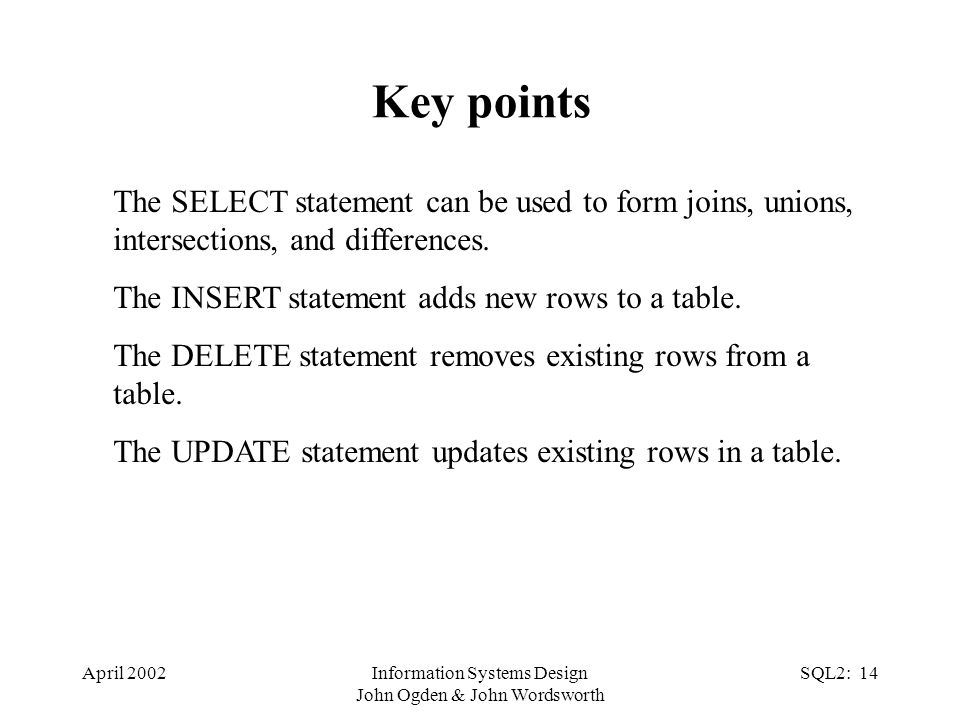 April 2002Information Systems Design John Ogden & John Wordsworth SQL2: 14 Key points The SELECT statement can be used to form joins, unions, intersections, and differences.