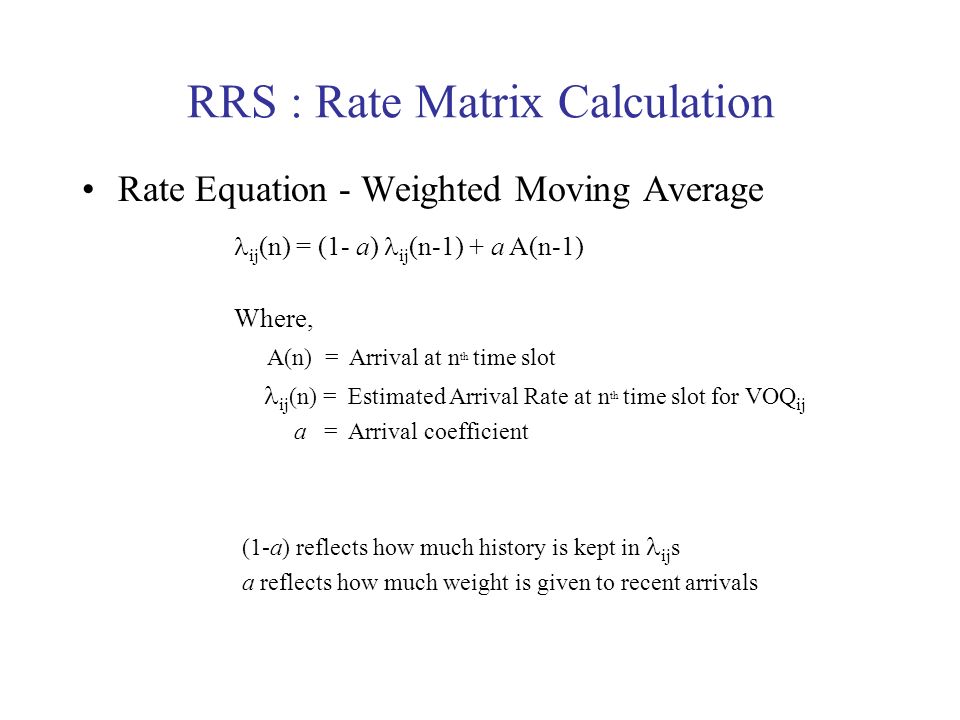 RRS : Rate Matrix Calculation Rate Equation - Weighted Moving Average ij (n) = (1- a) ij (n-1) + a A(n-1) Where, A(n) = Arrival at n th time slot ij (n) = Estimated Arrival Rate at n th time slot for VOQ ij a = Arrival coefficient (1-a) reflects how much history is kept in ij s a reflects how much weight is given to recent arrivals