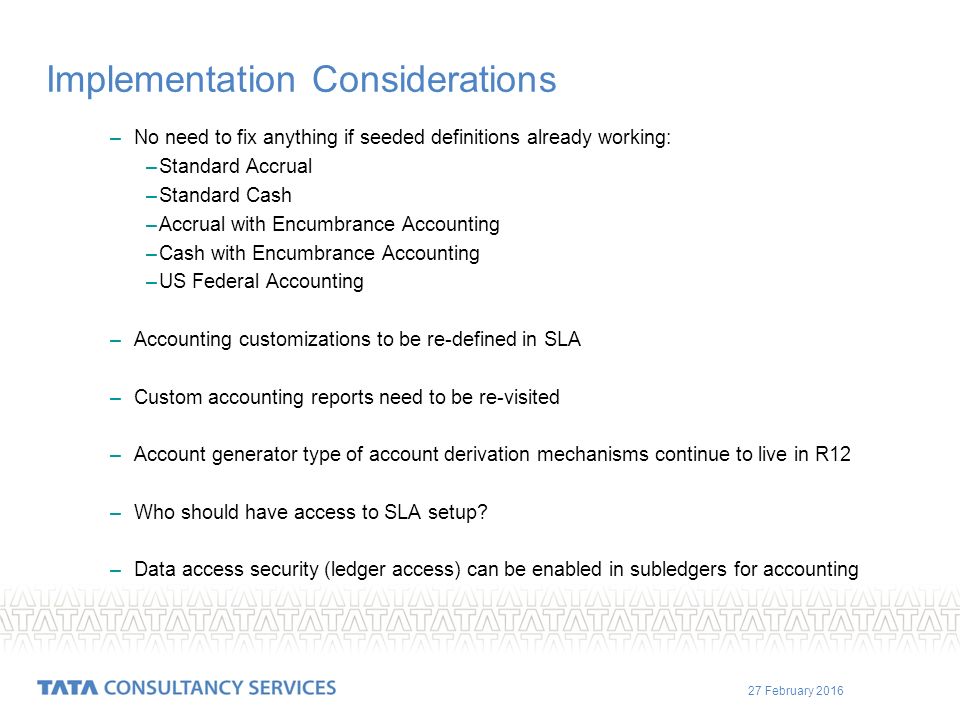 27 February 2016 Implementation Considerations –No need to fix anything if seeded definitions already working: –Standard Accrual –Standard Cash –Accrual with Encumbrance Accounting –Cash with Encumbrance Accounting –US Federal Accounting –Accounting customizations to be re-defined in SLA –Custom accounting reports need to be re-visited –Account generator type of account derivation mechanisms continue to live in R12 –Who should have access to SLA setup.