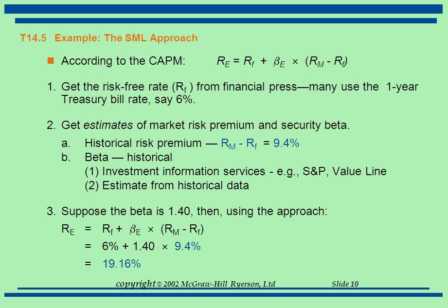 copyright © 2002 McGraw-Hill Ryerson, Ltd Slide 10 T14.5 Example: The SML Approach According to the CAPM: R E = R f +  E  (R M - R f ) 1.Get the risk-free rate (R f ) from financial press—many use the 1-year Treasury bill rate, say 6%.