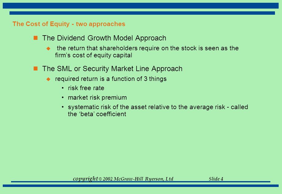 copyright © 2002 McGraw-Hill Ryerson, Ltd Slide 4 The Cost of Equity - two approaches The Dividend Growth Model Approach  the return that shareholders require on the stock is seen as the firm’s cost of equity capital The SML or Security Market Line Approach  required return is a function of 3 things risk free rate market risk premium systematic risk of the asset relative to the average risk - called the ‘beta’ coefficient