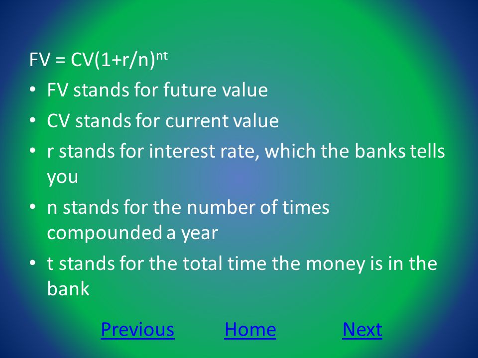 FV = CV(1+r/n) nt FV stands for future value CV stands for current value r stands for interest rate, which the banks tells you n stands for the number of times compounded a year t stands for the total time the money is in the bank NextPreviousHome