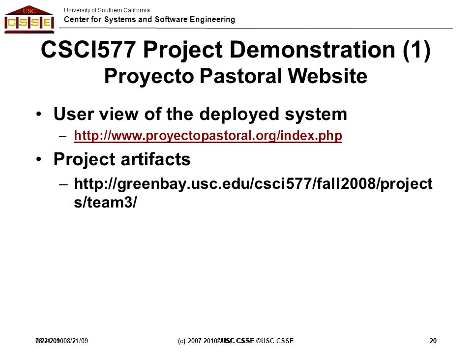 University of Southern California Center for Systems and Software Engineering 7/23/201008/21/09(c) USC-CSSE ©USC-CSSE20 CSCI577 Project Demonstration (1) Proyecto Pastoral Website User view of the deployed system –  Project artifacts –  s/team3/ 08/21/09©USC-CSSE20