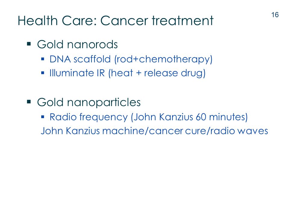  Gold nanorods  DNA scaffold (rod+chemotherapy)  Illuminate IR (heat + release drug)  Gold nanoparticles  Radio frequency (John Kanzius 60 minutes) John Kanzius machine/cancer cure/radio waves 16 Health Care: Cancer treatment