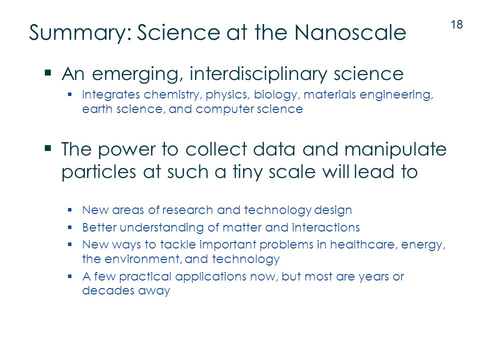 Summary: Science at the Nanoscale  An emerging, interdisciplinary science  Integrates chemistry, physics, biology, materials engineering, earth science, and computer science  The power to collect data and manipulate particles at such a tiny scale will lead to  New areas of research and technology design  Better understanding of matter and interactions  New ways to tackle important problems in healthcare, energy, the environment, and technology  A few practical applications now, but most are years or decades away 18
