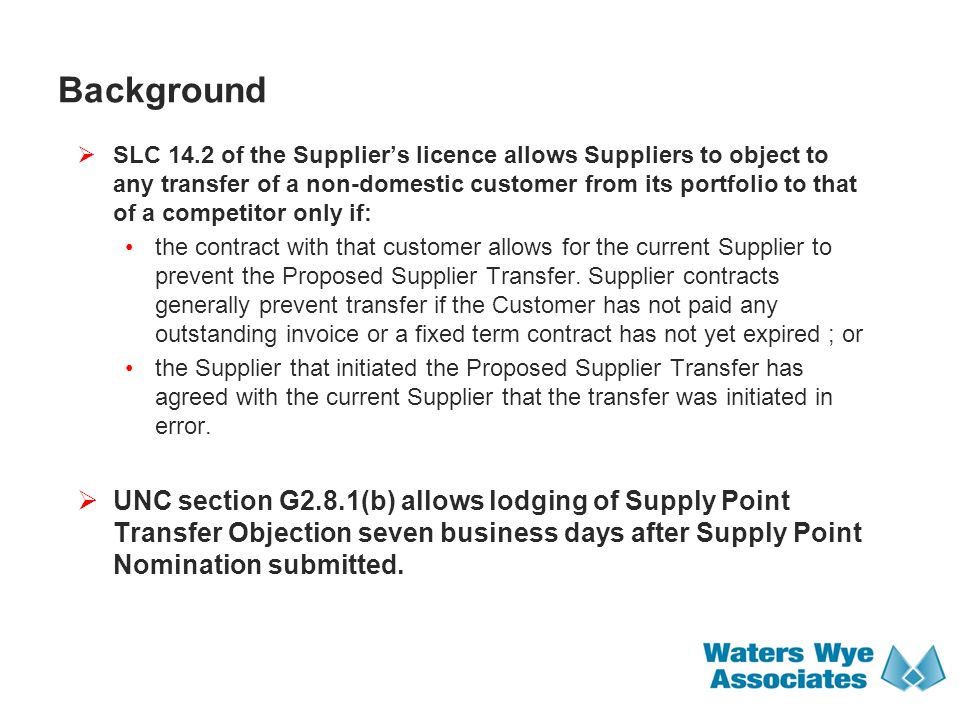 Background  SLC 14.2 of the Supplier’s licence allows Suppliers to object to any transfer of a non-domestic customer from its portfolio to that of a competitor only if: the contract with that customer allows for the current Supplier to prevent the Proposed Supplier Transfer.
