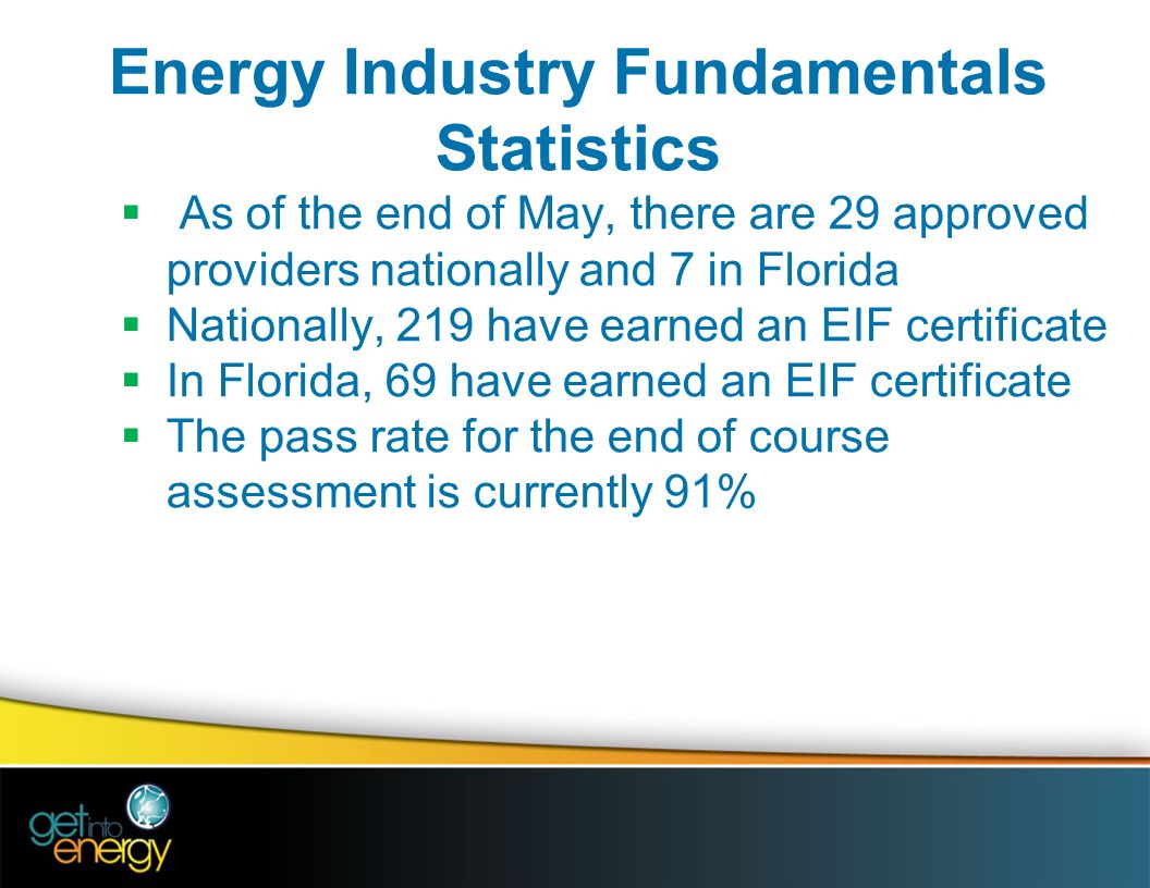 Energy Industry Fundamentals Statistics  As of the end of May, there are 29 approved providers nationally and 7 in Florida  Nationally, 219 have earned an EIF certificate  In Florida, 69 have earned an EIF certificate  The pass rate for the end of course assessment is currently 91%