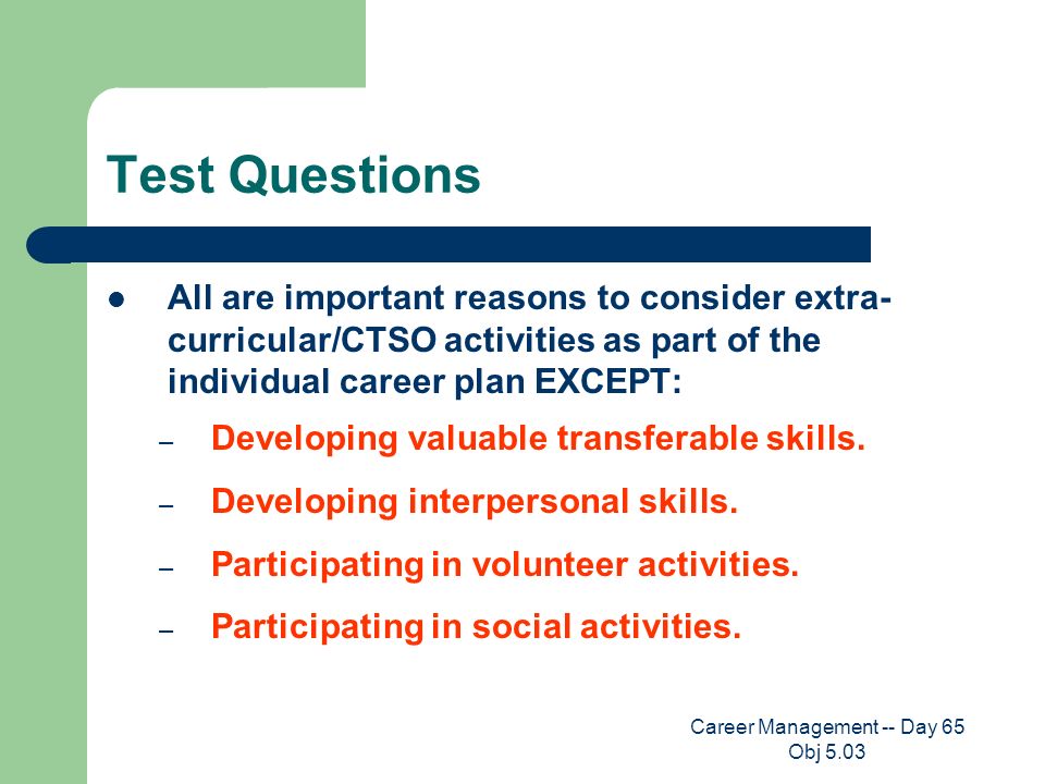 Career Management -- Day 65 Obj 5.03 Test Questions All are important reasons to consider extra- curricular/CTSO activities as part of the individual career plan EXCEPT: – Developing valuable transferable skills.
