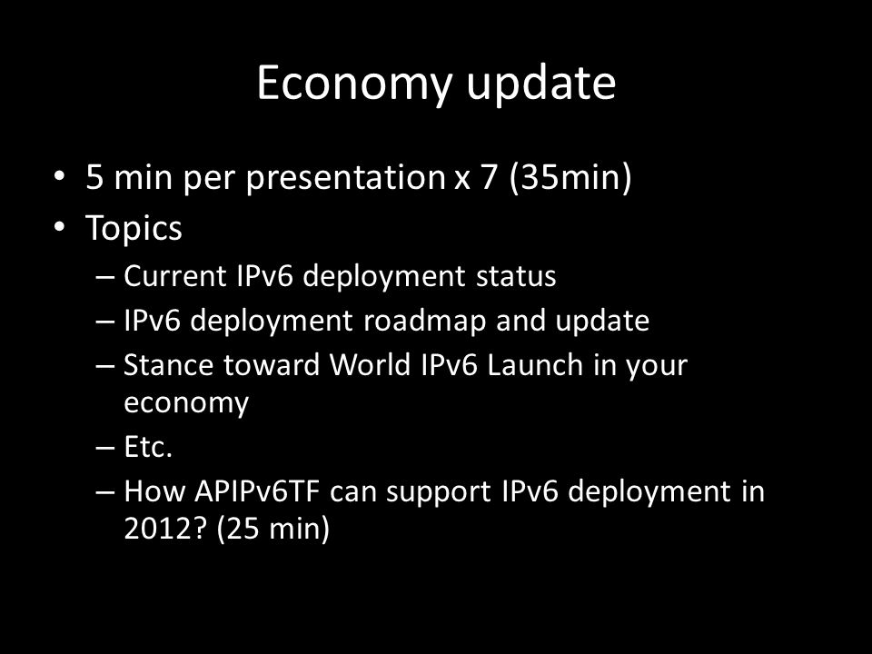 Economy update 5 min per presentation x 7 (35min) Topics – Current IPv6 deployment status – IPv6 deployment roadmap and update – Stance toward World IPv6 Launch in your economy – Etc.