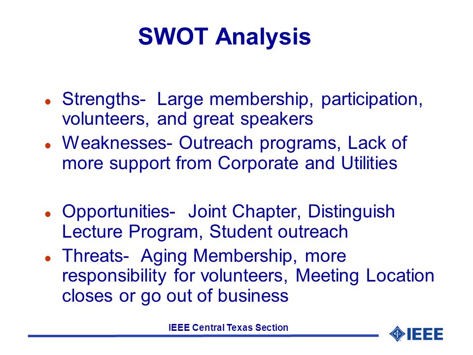 IEEE Central Texas Section SWOT Analysis l Strengths- Large membership, participation, volunteers, and great speakers l Weaknesses- Outreach programs, Lack of more support from Corporate and Utilities l Opportunities- Joint Chapter, Distinguish Lecture Program, Student outreach l Threats- Aging Membership, more responsibility for volunteers, Meeting Location closes or go out of business