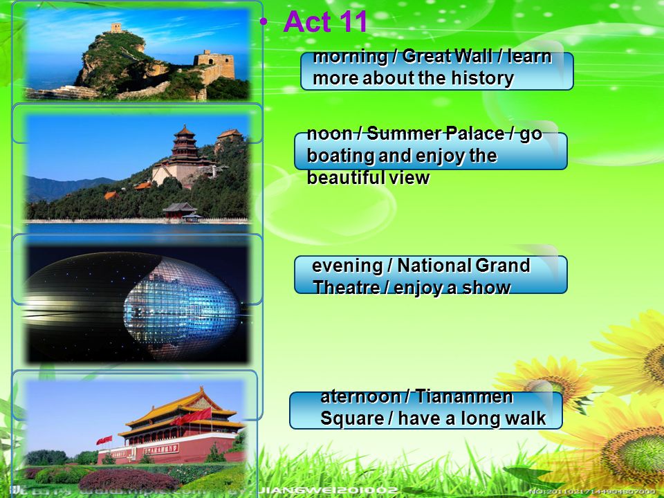 morning / Great Wall / learn more about the history morning / Great Wall / learn more about the history noon / Summer Palace / go boating and enjoy the beautiful view evening / National Grand Theatre / enjoy a show aternoon / Tiananmen Square / have a long walk Act 11