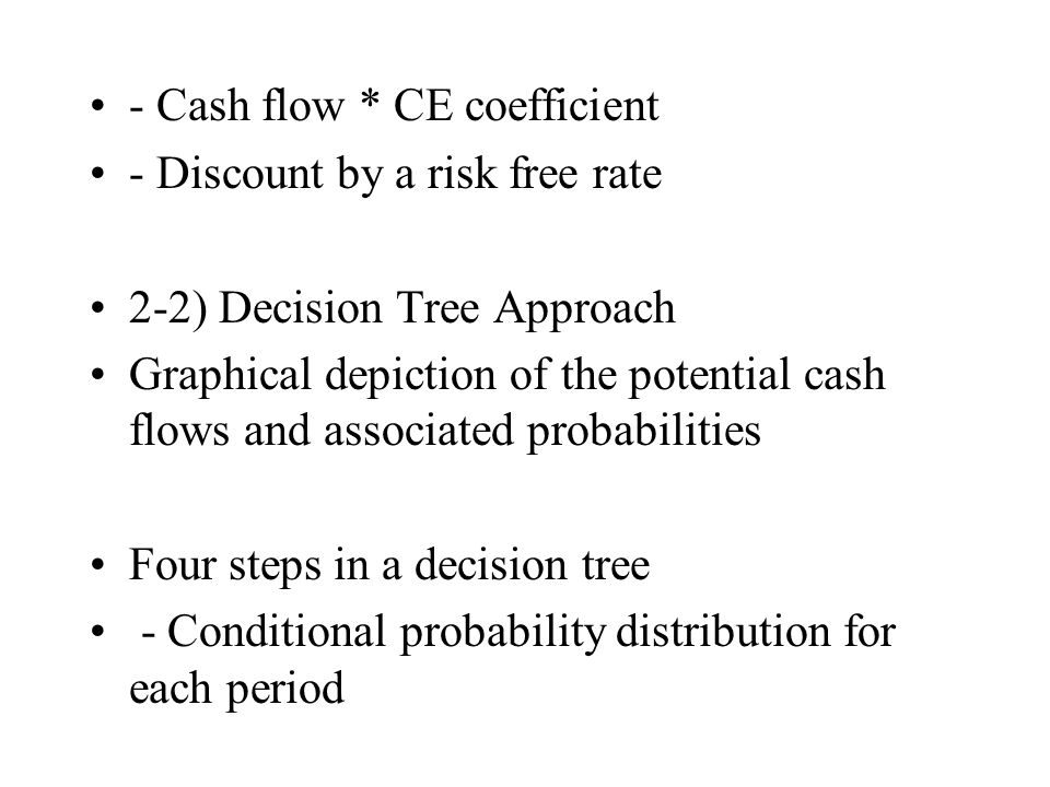 - Cash flow * CE coefficient - Discount by a risk free rate 2-2) Decision Tree Approach Graphical depiction of the potential cash flows and associated probabilities Four steps in a decision tree - Conditional probability distribution for each period