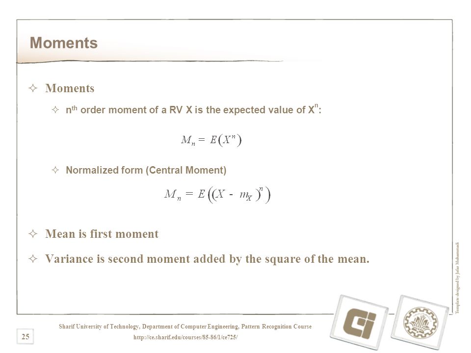 Sharif University of Technology, Department of Computer Engineering, Pattern Recognition Course   25 Moments  Moments  n th order moment of a RV X is the expected value of X n :  Normalized form (Central Moment)  Mean is first moment  Variance is second moment added by the square of the mean.