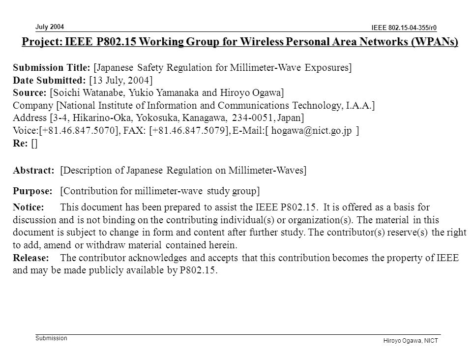 IEEE /r0 Submission July 2004 Hiroyo Ogawa, NICT Project: IEEE P Working Group for Wireless Personal Area Networks (WPANs) Submission Title: [Japanese Safety Regulation for Millimeter-Wave Exposures] Date Submitted: [13 July, 2004] Source: [Soichi Watanabe, Yukio Yamanaka and Hiroyo Ogawa] Company [National Institute of Information and Communications Technology, I.A.A.] Address [3-4, Hikarino-Oka, Yokosuka, Kanagawa, , Japan] Voice:[ ], FAX: [ ],  [ ] Re: [] Abstract:[Description of Japanese Regulation on Millimeter-Waves] Purpose:[Contribution for millimeter-wave study group] Notice:This document has been prepared to assist the IEEE P