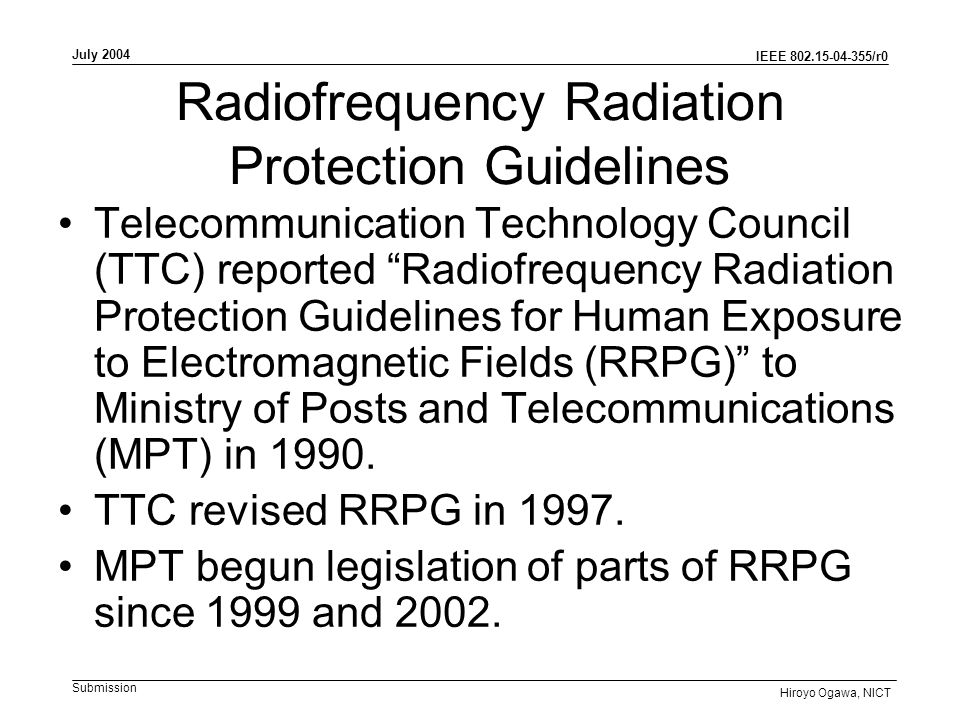 IEEE /r0 Submission July 2004 Hiroyo Ogawa, NICT Radiofrequency Radiation Protection Guidelines Telecommunication Technology Council (TTC) reported Radiofrequency Radiation Protection Guidelines for Human Exposure to Electromagnetic Fields (RRPG) to Ministry of Posts and Telecommunications (MPT) in 1990.