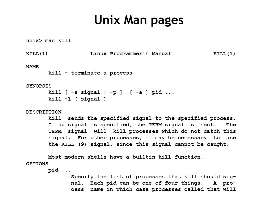 Unix Man pages unix> man kill KILL(1) Linux Programmer s Manual KILL(1) NAME kill - terminate a process SYNOPSIS kill [ -s signal | -p ] [ -a ] pid...